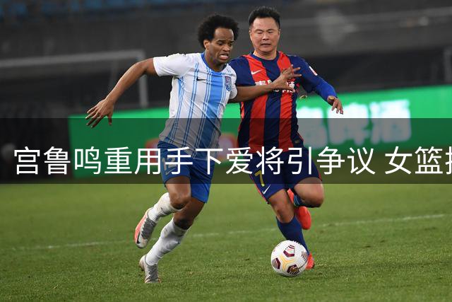 宫鲁鸣重用手下爱将引争议 女篮换血方向遭质疑
