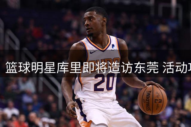 篮球明星库里即将造访东莞 活动攻略抢先看