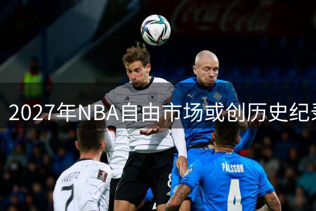 2027年NBA自由市场或创历史纪录？詹杜库领衔豪华阵容